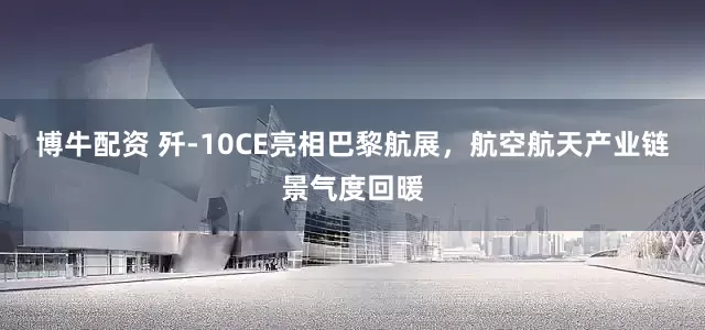博牛配资 歼-10CE亮相巴黎航展，航空航天产业链景气度回暖