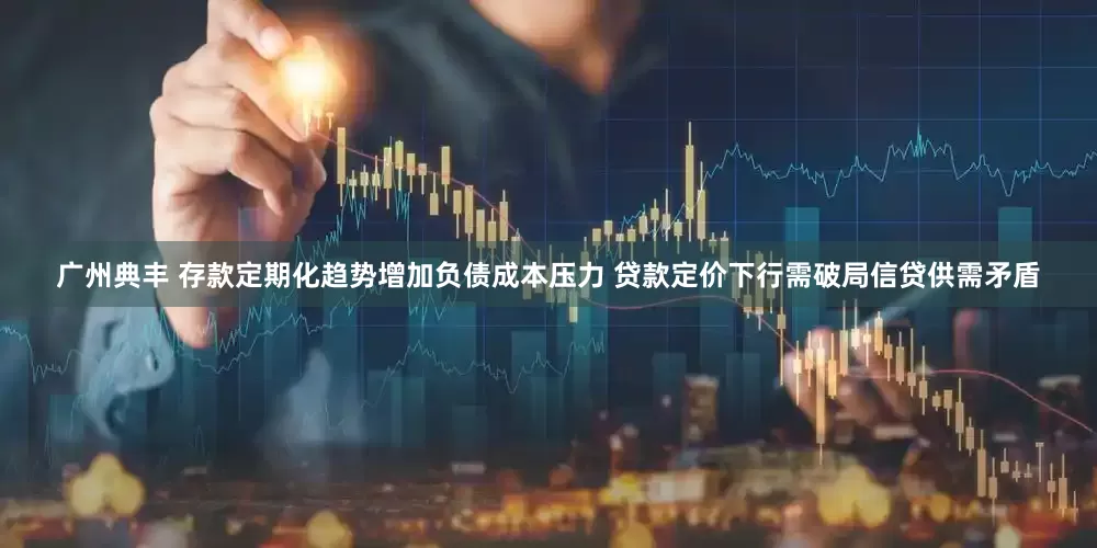 广州典丰 存款定期化趋势增加负债成本压力 贷款定价下行需破局信贷供需矛盾