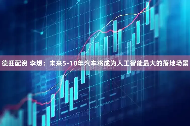 德旺配资 李想:未来5-10年汽车将成为人工智能最大的落地场景
