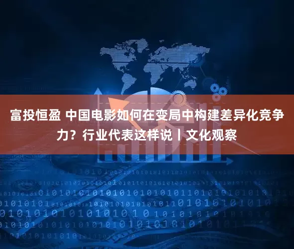 富投恒盈 中国电影如何在变局中构建差异化竞争力？行业代表这样说丨文化观察