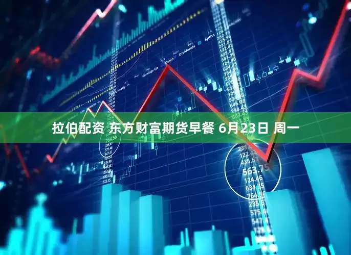 拉伯配资 东方财富期货早餐 6月23日 周一
