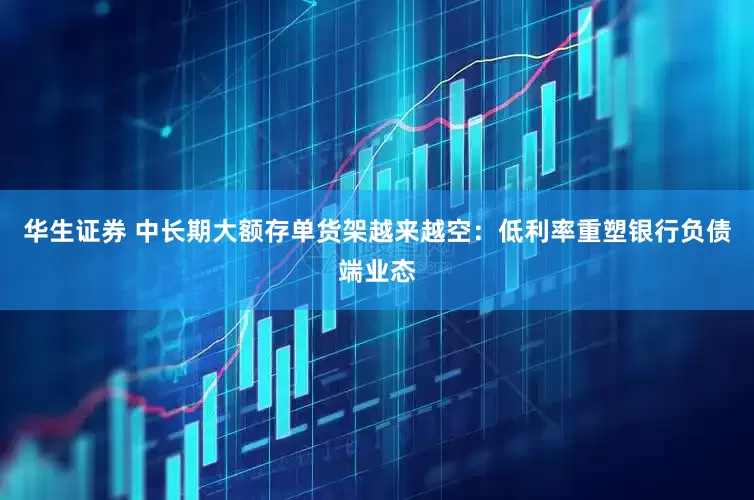 华生证券 中长期大额存单货架越来越空：低利率重塑银行负债端业态