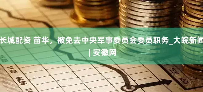 长城配资 苗华，被免去中央军事委员会委员职务_大皖新闻 | 安徽网