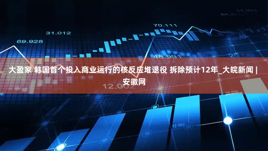大盈家 韩国首个投入商业运行的核反应堆退役 拆除预计12年_大皖新闻 | 安徽网