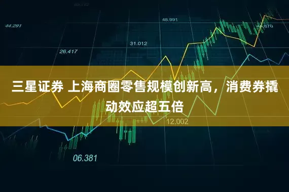 三星证券 上海商圈零售规模创新高，消费券撬动效应超五倍