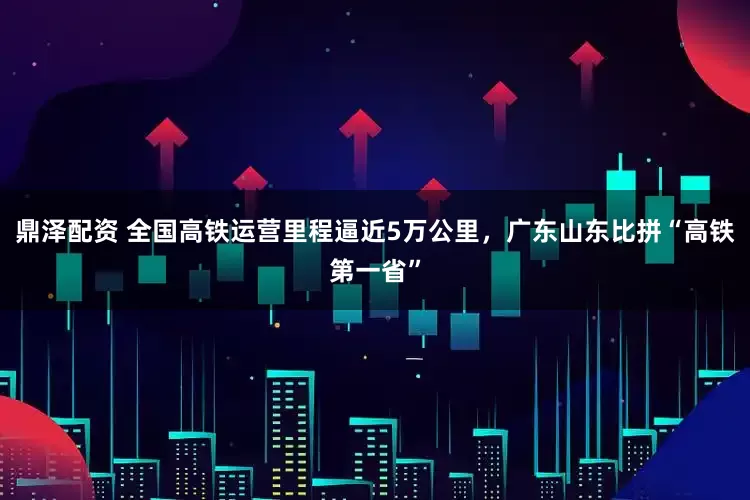 鼎泽配资 全国高铁运营里程逼近5万公里，广东山东比拼“高铁第一省”