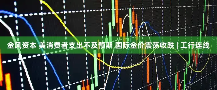 金风资本 美消费者支出不及预期 国际金价震荡收跌 | 工行连线