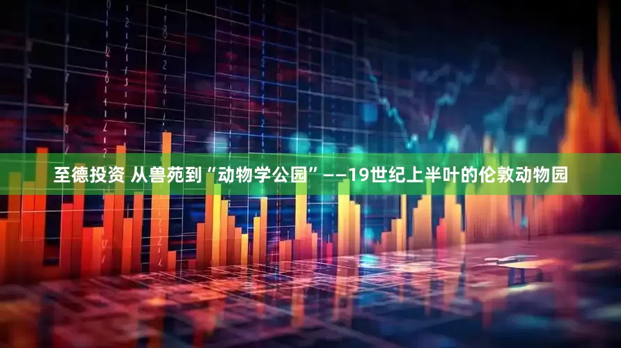 至德投资 从兽苑到“动物学公园”——19世纪上半叶的伦敦动物园