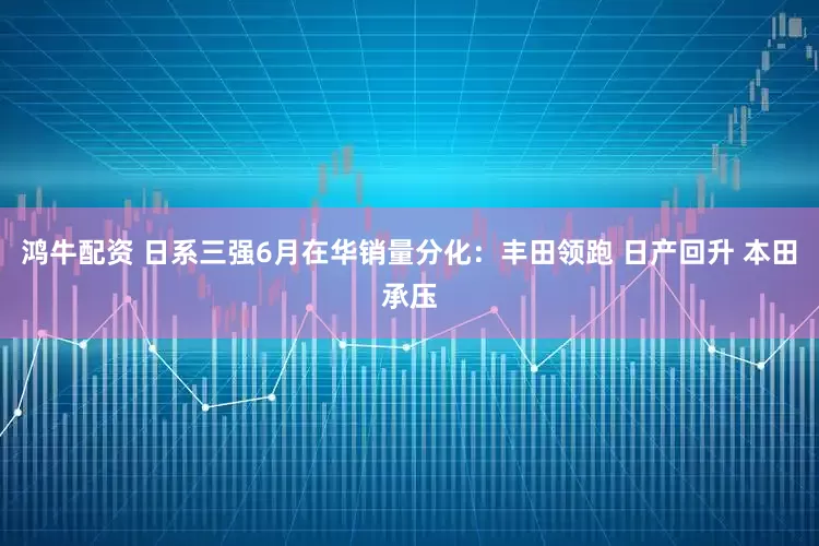 鸿牛配资 日系三强6月在华销量分化：丰田领跑 日产回升 本田承压
