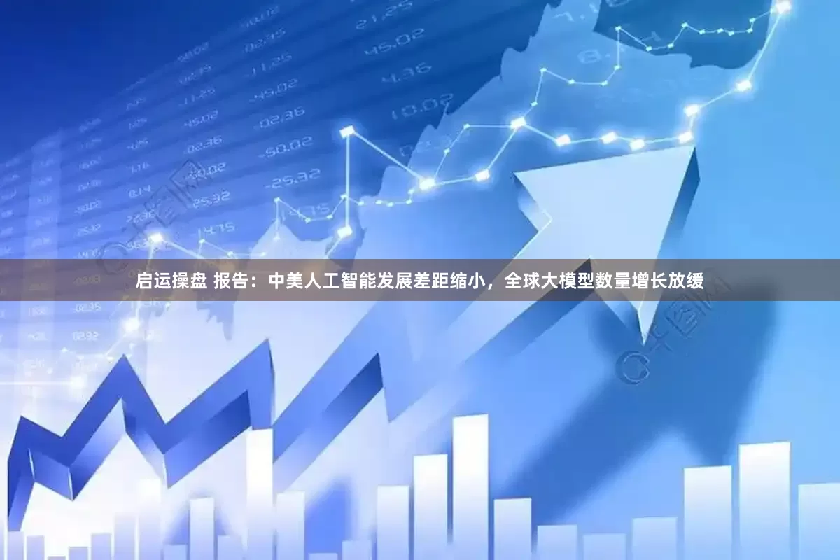 启运操盘 报告：中美人工智能发展差距缩小，全球大模型数量增长放缓