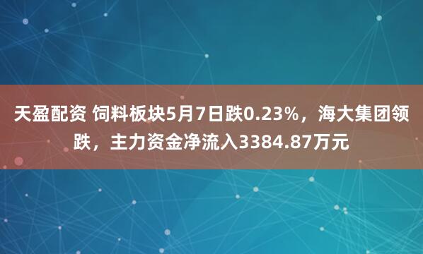 天盈配资 饲料板块5月7日跌0.23%，海大集团领跌，主力资金净流入3384.87万元