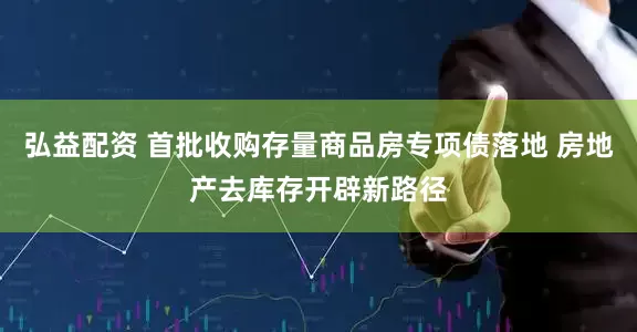 弘益配资 首批收购存量商品房专项债落地 房地产去库存开辟新路径