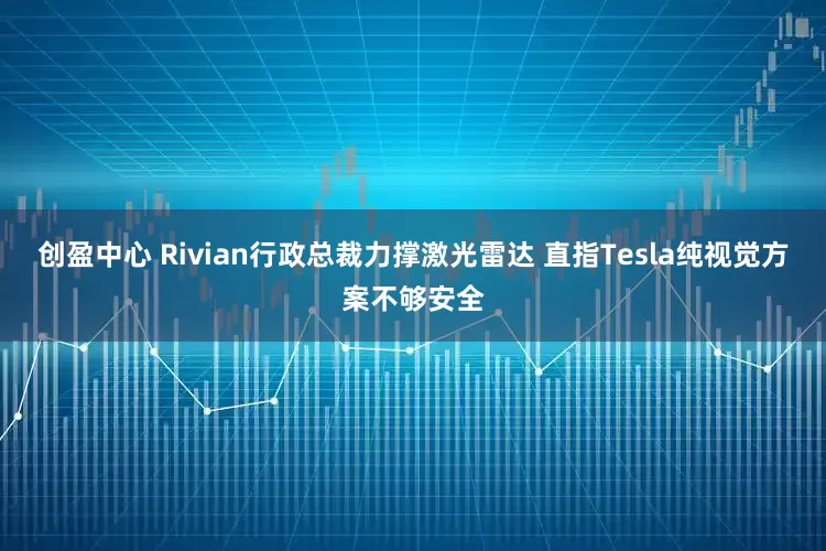 创盈中心 Rivian行政总裁力撑激光雷达 直指Tesla纯视觉方案不够安全