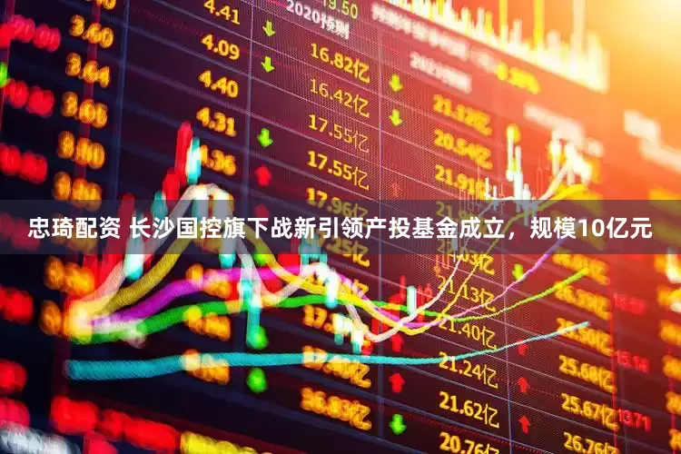忠琦配资 长沙国控旗下战新引领产投基金成立，规模10亿元