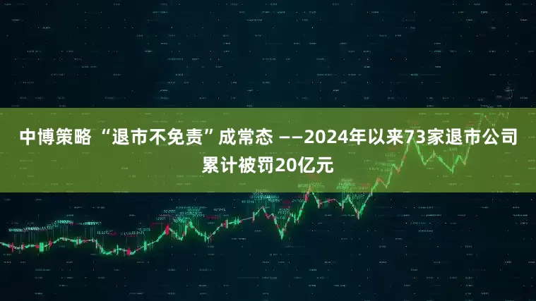 中博策略 “退市不免责”成常态 ——2024年以来73家退市公司累计被罚20亿元