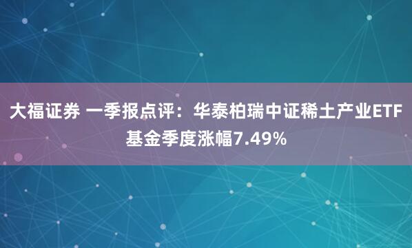 大福证券 一季报点评：华泰柏瑞中证稀土产业ETF基金季度涨幅7.49%