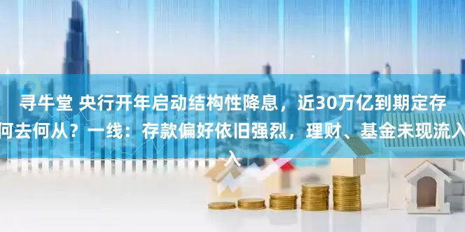 寻牛堂 央行开年启动结构性降息，近30万亿到期定存何去何从？一线：存款偏好依旧强烈，理财、基金未现流入