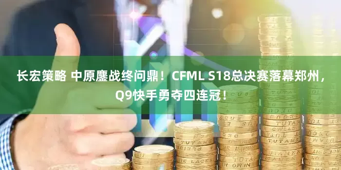 长宏策略 中原鏖战终问鼎！CFML S18总决赛落幕郑州，Q9快手勇夺四连冠！