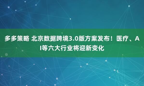 多多策略 北京数据跨境3.0版方案发布!医疗、AI等六大行业将迎新变化