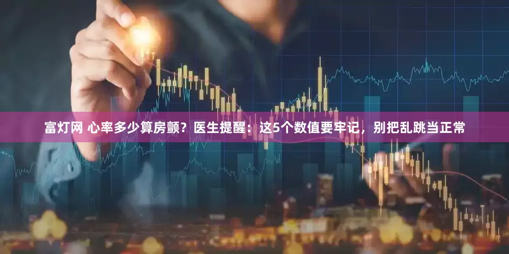 富灯网 心率多少算房颤？医生提醒：这5个数值要牢记，别把乱跳当正常