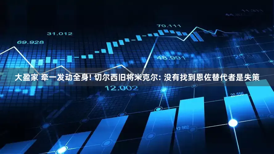 大盈家 牵一发动全身! 切尔西旧将米克尔: 没有找到恩佐替代者是失策
