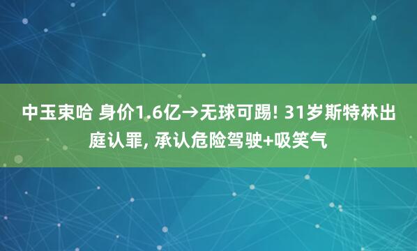 中玉束哈 身价1.6亿→无球可踢! 31岁斯特林出庭认罪, 承认危险驾驶+吸笑气